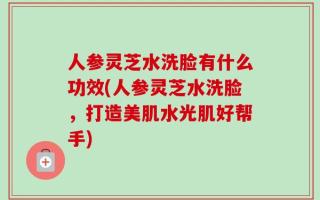 人参灵芝水洗脸有什么功效(人参灵芝水洗脸，打造美肌水光肌好帮手)