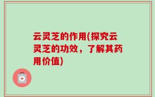 云灵芝的作用(探究云灵芝的功效，了解其药用价值)