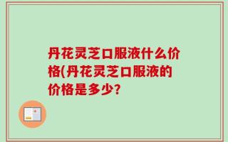 丹花灵芝口服液什么价格(丹花灵芝口服液的价格是多少？