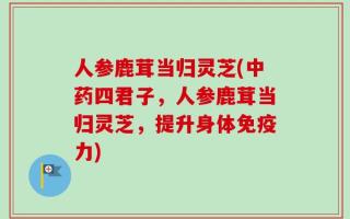 人参鹿茸当归灵芝(中药四君子，人参鹿茸当归灵芝，提升身体免疫力)