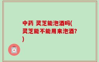 中药 灵芝能泡酒吗(灵芝能不能用来泡酒？)