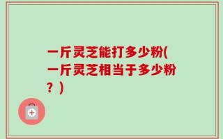 一斤灵芝能打多少粉(一斤灵芝相当于多少粉？)