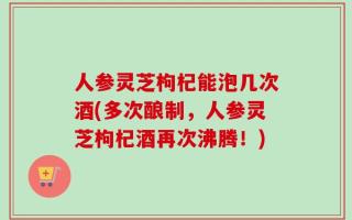 人参灵芝枸杞能泡几次酒(多次酿制，人参灵芝枸杞酒再次沸腾！)