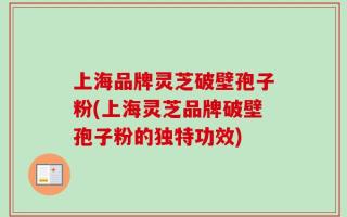 上海品牌灵芝破壁孢子粉(上海灵芝品牌破壁孢子粉的独特功效)