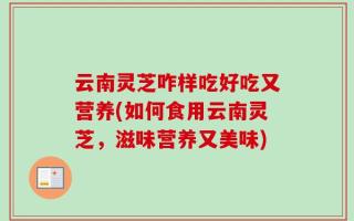 云南灵芝咋样吃好吃又营养(如何食用云南灵芝，滋味营养又美味)