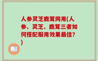 人参灵芝鹿茸同用(人参、灵芝、鹿茸三者如何搭配服用效果最佳？)