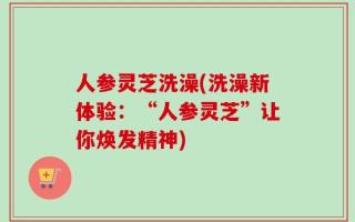 人参灵芝洗澡(洗澡新体验：“人参灵芝”让你焕发精神)