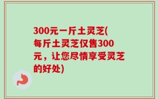 300元一斤土灵芝(每斤土灵芝仅售300元，让您尽情享受灵芝的好处)