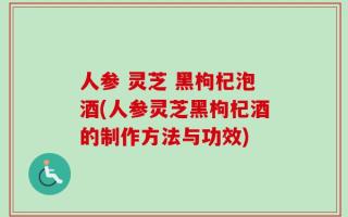 人参 灵芝 黑枸杞泡酒(人参灵芝黑枸杞酒的制作方法与功效)