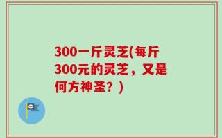 300一斤灵芝(每斤300元的灵芝，又是何方神圣？)