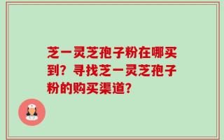 芝一灵芝孢子粉在哪买到？寻找芝一灵芝孢子粉的购买渠道？