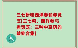 三七粉和西洋参和赤灵芝(三七粉、西洋参与赤灵芝：三种中草药的益处合集)