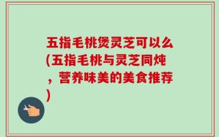 五指毛桃煲灵芝可以么(五指毛桃与灵芝同炖，营养味美的美食推荐)