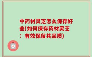 中药材灵芝怎么保存好些(如何保存药材灵芝：有效保留其品质)