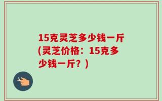 15克灵芝多少钱一斤(灵芝价格：15克多少钱一斤？)