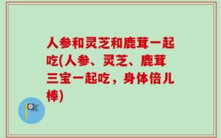 人参和灵芝和鹿茸一起吃(人参、灵芝、鹿茸三宝一起吃，身体倍儿棒)