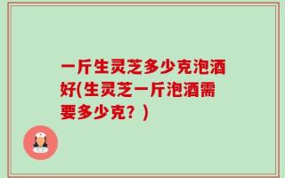 一斤生灵芝多少克泡酒好(生灵芝一斤泡酒需要多少克？)