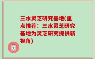 三水灵芝研究基地(重点推荐：三水灵芝研究基地为灵芝研究提供新视角)