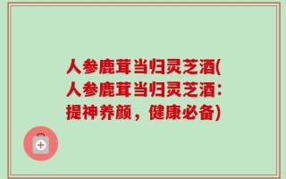 人参鹿茸当归灵芝酒(人参鹿茸当归灵芝酒：提神养颜，健康必备)