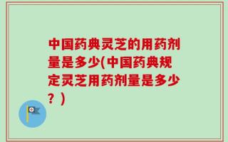 中国药典灵芝的用药剂量是多少(中国药典规定灵芝用药剂量是多少？)