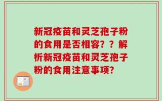 新冠疫苗和灵芝孢子粉的食用是否相容？？解析新冠疫苗和灵芝孢子粉的食用注意事项？