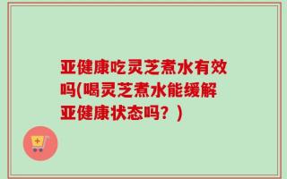 亚健康吃灵芝煮水有效吗(喝灵芝煮水能缓解亚健康状态吗？)