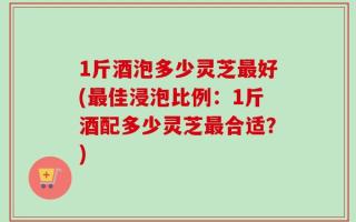 1斤酒泡多少灵芝最好(最佳浸泡比例：1斤酒配多少灵芝最合适？)