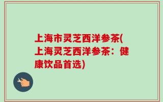 上海市灵芝西洋参茶(上海灵芝西洋参茶：健康饮品首选)