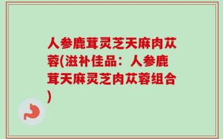 人参鹿茸灵芝天麻肉苁蓉(滋补佳品：人参鹿茸天麻灵芝肉苁蓉组合)