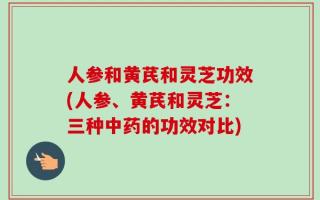 人参和黄芪和灵芝功效(人参、黄芪和灵芝：三种中药的功效对比)
