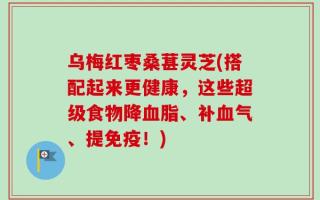乌梅红枣桑葚灵芝(搭配起来更健康，这些超级食物降血脂、补血气、提免疫！)