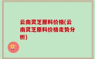云南灵芝原料价格(云南灵芝原料价格走势分析)