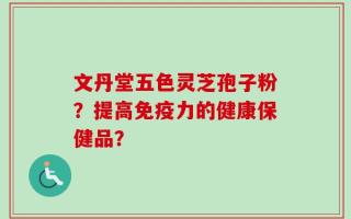 文丹堂五色灵芝孢子粉？提高免疫力的健康保健品？