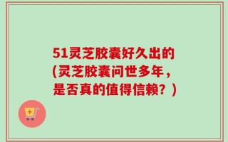 51灵芝胶囊好久出的(灵芝胶囊问世多年，是否真的值得信赖？)