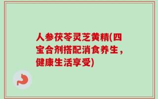 人参茯苓灵芝黄精(四宝合剂搭配消食养生，健康生活享受)