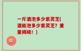 一斤酒泡多少紫灵芝(酒能泡多少紫灵芝？重量揭晓！)