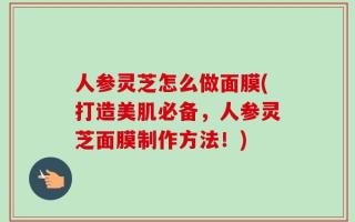 人参灵芝怎么做面膜(打造美肌必备，人参灵芝面膜制作方法！)
