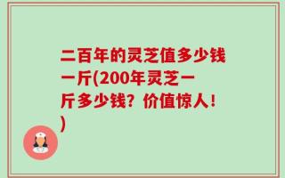 二百年的灵芝值多少钱一斤(200年灵芝一斤多少钱？价值惊人！)