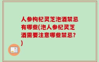 人参枸杞灵芝泡酒禁忌有哪些(泡人参杞灵芝酒需要注意哪些禁忌？)