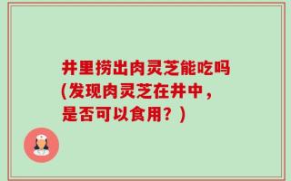 井里捞出肉灵芝能吃吗(发现肉灵芝在井中，是否可以食用？)