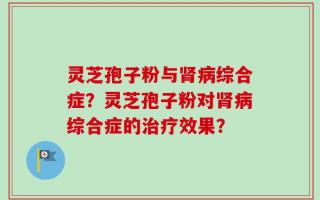 灵芝孢子粉与肾病综合症？灵芝孢子粉对肾病综合症的治疗效果？