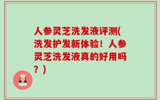 人参灵芝洗发液评测(洗发护发新体验！人参灵芝洗发液真的好用吗？)