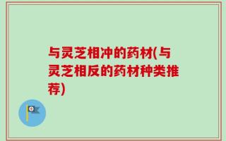 与灵芝相冲的药材(与灵芝相反的药材种类推荐)
