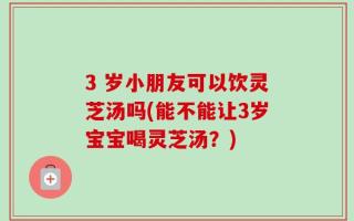 3 岁小朋友可以饮灵芝汤吗(能不能让3岁宝宝喝灵芝汤？)