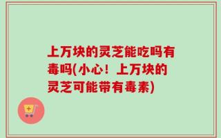 上万块的灵芝能吃吗有毒吗(小心！上万块的灵芝可能带有毒素)