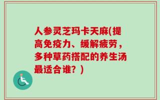 人参灵芝玛卡天麻(提高免疫力、缓解疲劳，多种草药搭配的养生汤最适合谁？)