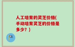 人工培育的灵芝价格(手动培育灵芝的价格是多少？)