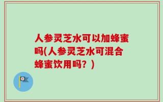 人参灵芝水可以加蜂蜜吗(人参灵芝水可混合蜂蜜饮用吗？)