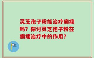 灵芝孢子粉能治疗癫痫吗？探讨灵芝孢子粉在癫痫治疗中的作用？