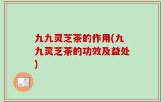 九九灵芝茶的作用(九九灵芝茶的功效及益处)